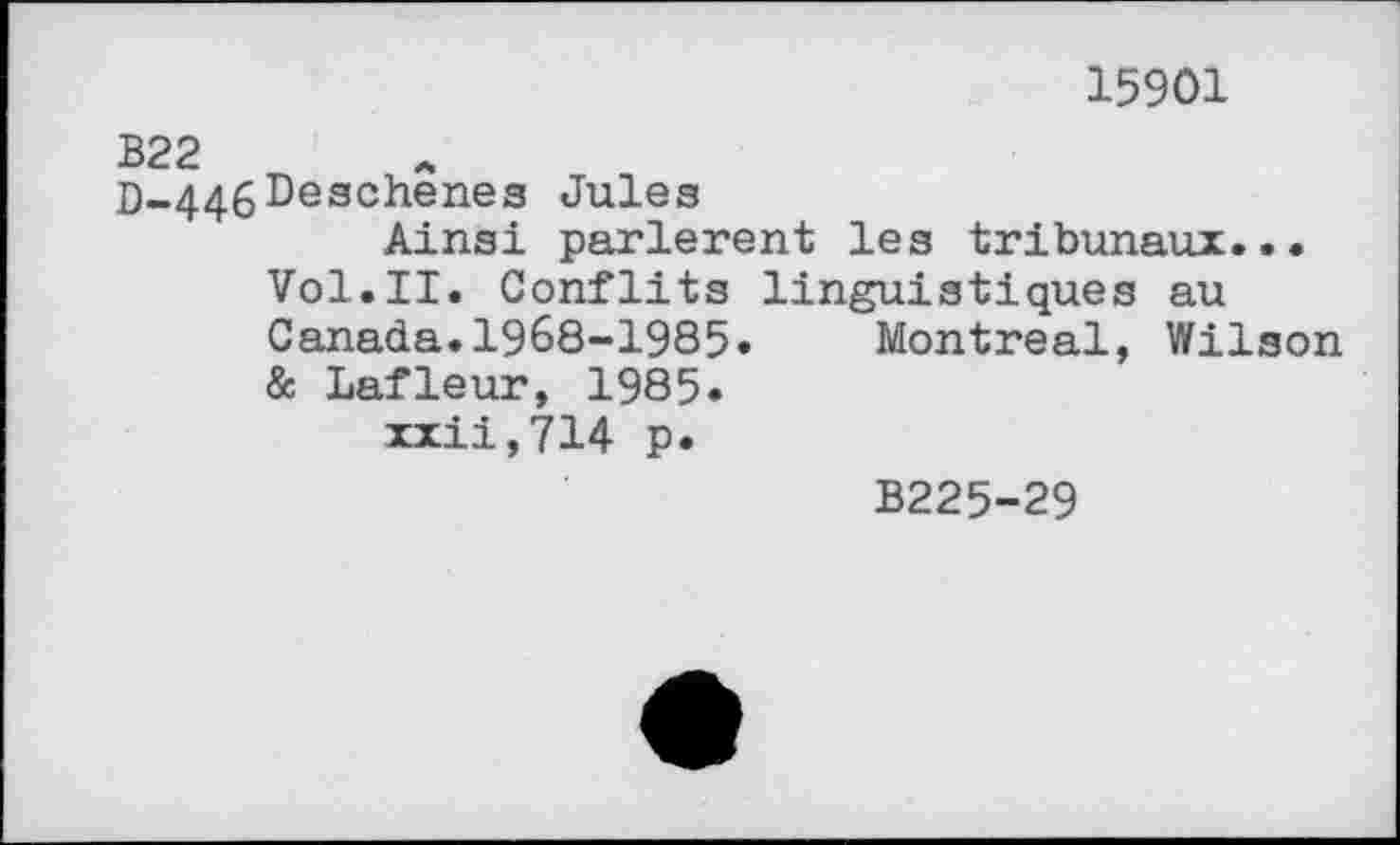 ﻿15901
B22
D-446^eschenes Jules
Ainsi parlèrent les tribunaux... Vol.II. Conflits linguistiques au Canada.1968-1985» Montreal, Wilson & Lafleur, 1985»
xxii,714 p»
B225-29